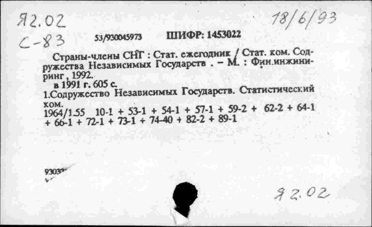 ﻿01	18/6/9}
/ 2,	53/930045973 ШИФР: 1453022
" Страны-члены СНГ : Стат, ежегодник/ Стат. -^ь+Сод-ружества Независимых Государств . - М. . фин.иижини ринг 4992.
^Содружество Независимых Государств. Статистический
1964/155 10-1 + 53-1 + 54-1 + 57-1 + 59-2 + 62-2 + 64-1 + 664 + 72-1 + 73-1 + 7440 + 82-2 + 89-1
9303+*
о г.